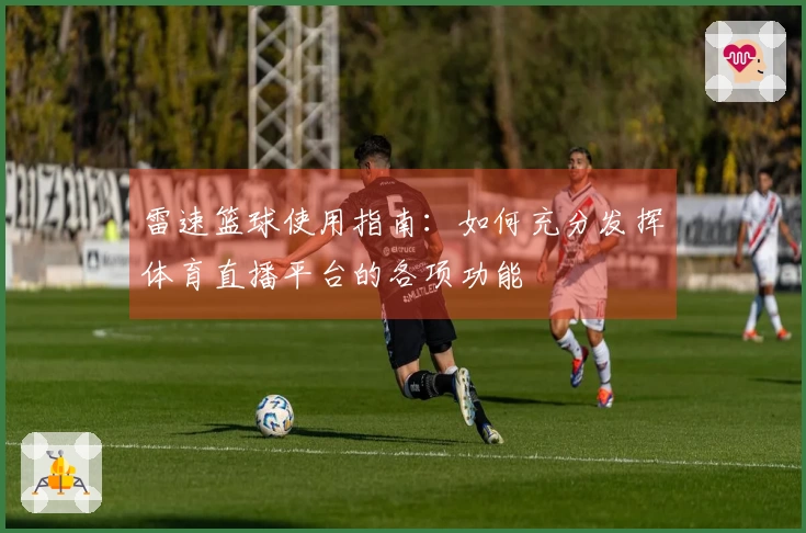 雷速篮球使用指南：如何充分发挥体育直播平台的各项功能
