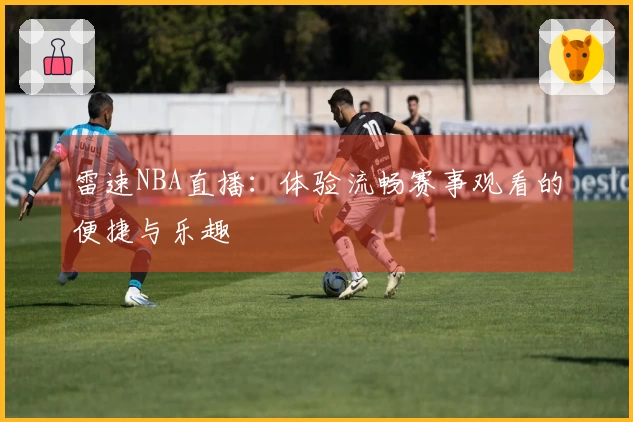 雷速NBA直播：体验流畅赛事观看的便捷与乐趣